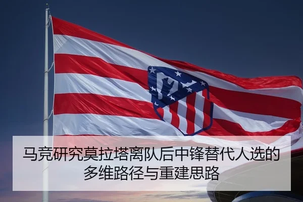 马竞研究莫拉塔离队后中锋替代人选的多维路径与重建思路
