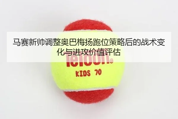 马赛新帅调整奥巴梅扬跑位策略后的战术变化与进攻价值评估