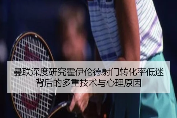曼联深度研究霍伊伦德射门转化率低迷背后的多重技术与心理原因
