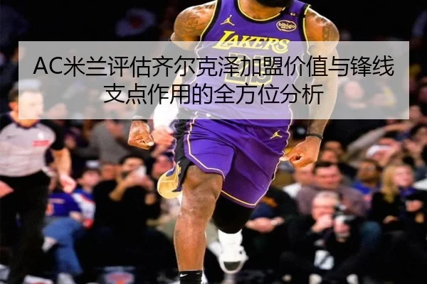 AC米兰评估齐尔克泽加盟价值与锋线支点作用的全方位分析