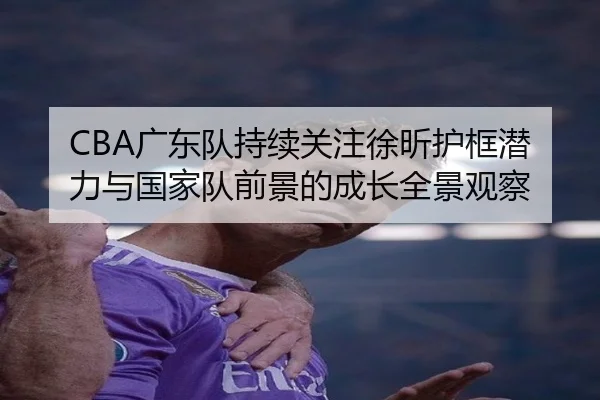 CBA广东队持续关注徐昕护框潜力与国家队前景的成长全景观察