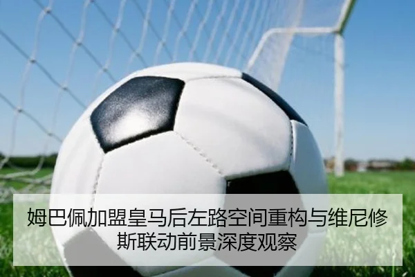 姆巴佩加盟皇马后左路空间重构与维尼修斯联动前景深度观察