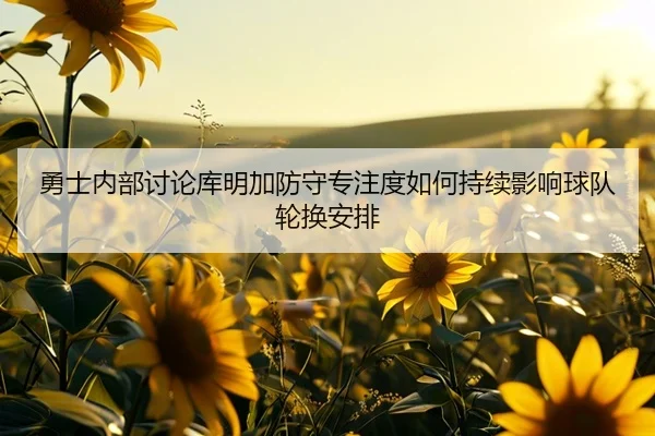 勇士内部讨论库明加防守专注度如何持续影响球队轮换安排